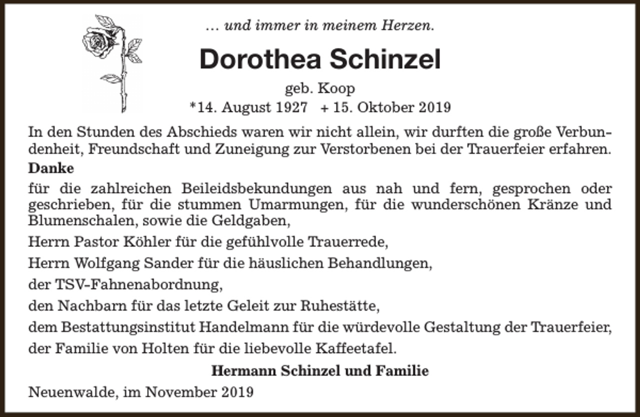 <p>… und immer in meinem Herzen.</p><p>Dorothea Schinzel<br />geb. Koop<br />*14. August 1927 + 15. Oktober 2019<br />In den Stunden des Abschieds waren wir nicht allein, wir durften die große Verbundenheit, Freundschaft und Zuneigung zur Verstorbenen bei der Trauerfeier erfahren.<br />Danke<br />für die zahlreichen Beileidsbekundungen aus nah und fern, gesprochen oder<br />geschrieben, für die stummen Umarmungen, für die wunderschönen Kränze und<br />Blumenschalen, sowie die Geldgaben,<br />Herrn Pastor Köhler für die gefühlvolle Trauerrede,<br />Herrn Wolfgang Sander für die häuslichen Behandlungen,<br />der TSV-Fahnenabordnung,<br />den Nachbarn für das letzte Geleit zur Ruhestätte,<br />dem Bestattungsinstitut Handelmann für die würdevolle Gestaltung der Trauerfeier,<br />der Familie von Holten für die liebevolle Kaffeetafel.<br />Hermann Schinzel und Familie<br />Neuenwalde, im November 2019</p>