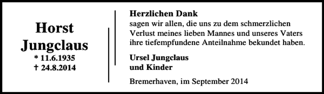 <p>Horst<br />Jungclaus<br />* 11.6.1935<br />24.8.2014</p><p>Herzlichen Dank</p><p>sagen wir allen, die uns zu dem schmerzlichen<br />Verlust meines lieben Mannes und unseres Vaters<br />ihre tiefempfundene Anteilnahme bekundet haben.<br />Ursel Jungclaus<br />und Kinder<br />Bremerhaven, im September 2014</p>