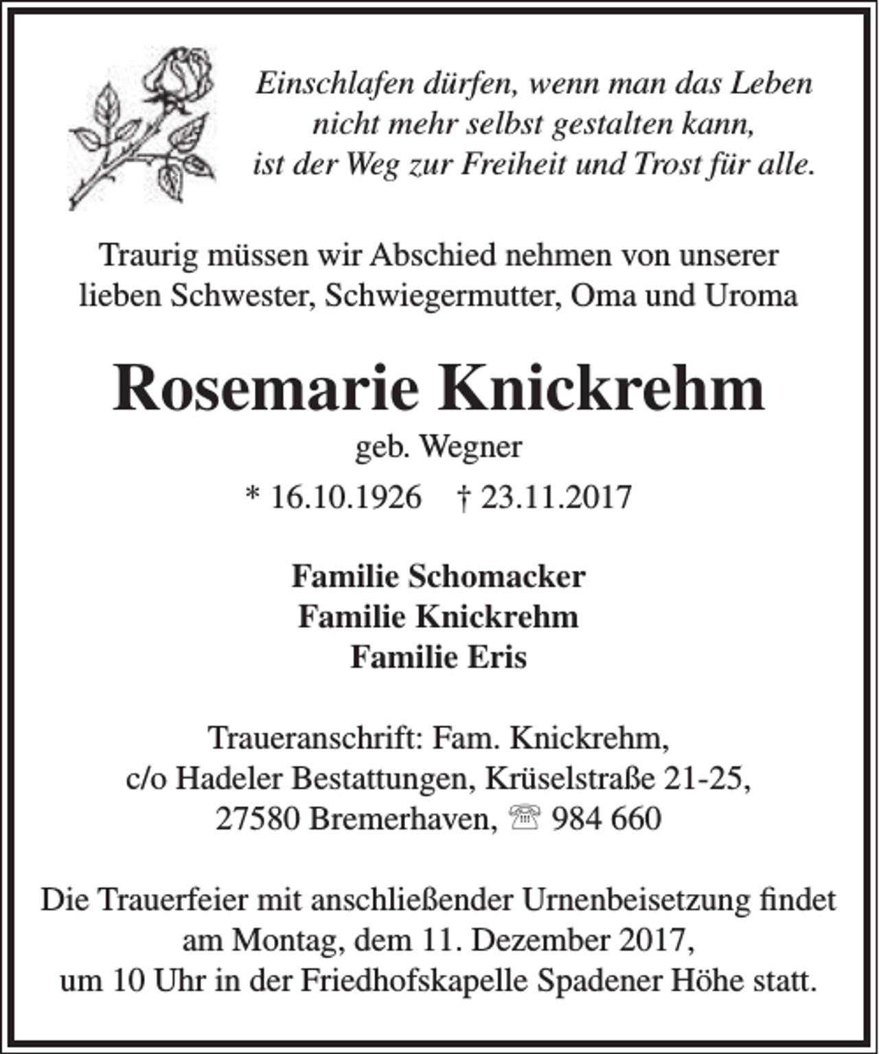<p>Einschlafen dürfen, wenn man das Leben<br />nicht mehr selbst gestalten kann,<br />ist der Weg zur Freiheit und Trost für alle.<br />Traurig müssen wir Abschied nehmen von unserer<br />lieben Schwester, Schwiegermutter, Oma und Uroma</p><p>Rosemarie Knickrehm<br />geb. Wegner</p><p>* 16.10.1926</p><p>† 23.11.2017</p><p>Familie Schomacker<br />Familie Knickrehm<br />Familie Eris<br />Traueranschrift: Fam. Knickrehm,<br />c/o Hadeler Bestattungen, Krüselstraße 21-25,<br />27580 Bremerhaven,  984 660<br />Die Trauerfeier mit anschließender Urnenbeisetzung findet<br />am Montag, dem 11. Dezember 2017,<br />um 10 Uhr in der Friedhofskapelle Spadener Höhe statt.</p>