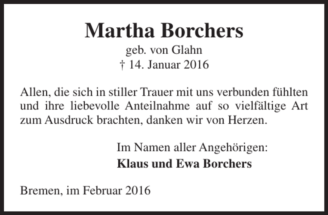 <p>Martha Borchers<br />geb. von Glahn<br />† 14. Januar 2016</p><p>Allen, die sich in stiller Trauer mit uns verbunden fühlten<br />und ihre liebevolle Anteilnahme auf so vielfältige Art<br />zum Ausdruck brachten, danken wir von Herzen.<br />Im Namen aller Angehörigen:<br />Klaus und Ewa Borchers<br />Bremen, im Februar 2016</p>