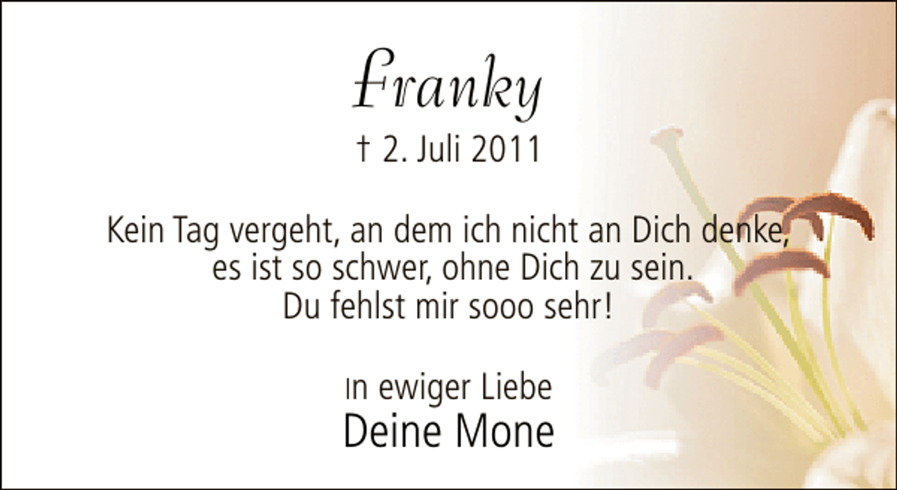 <p>Franky<br />† 2. Juli 2011</p>
<p>Kein Tag vergeht, an dem ich nicht an Dich denke,<br />es ist so schwer, ohne Dich zu sein.<br />Du fehlst mir sooo sehr!<br />In ewiger Liebe</p>
<p>Deine Mone</p>