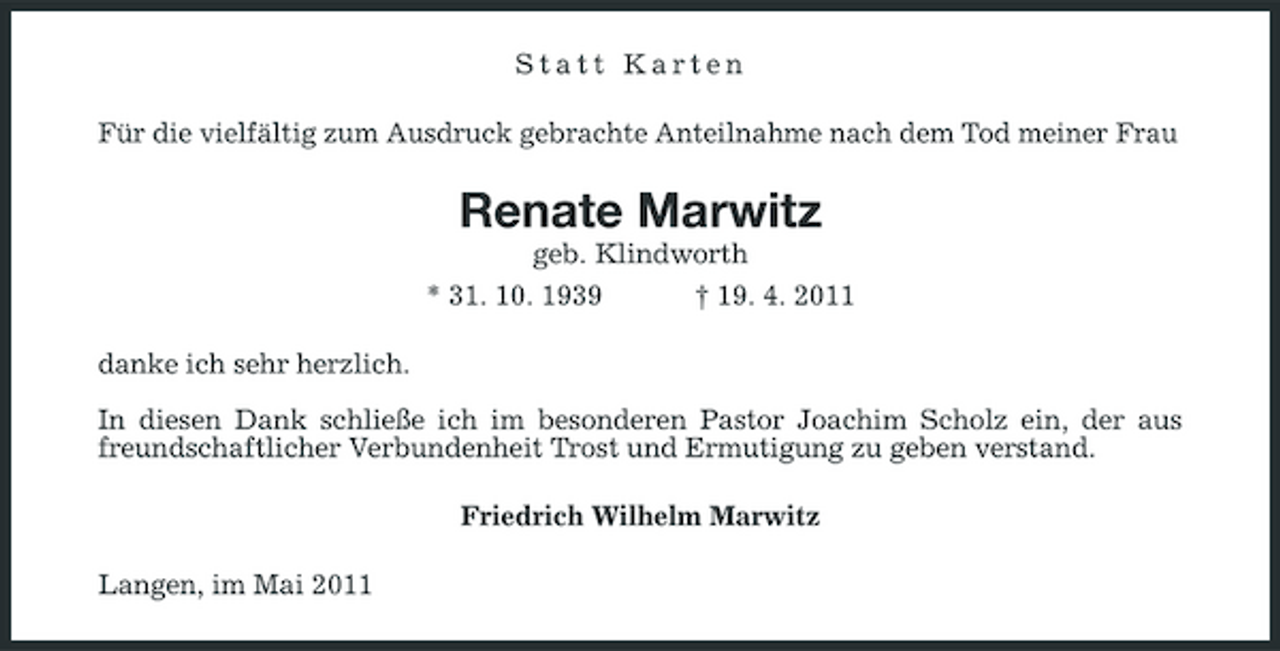 <p>Statt Karten Für die vielfältig zum Ausdruck gebrachte Anteilnahme nach dem Tod meiner Frau</p><p>Renate Marwitz<br />geb. Klindworth * 31. 10. 1939 † 19. 4. 2011 danke ich sehr herzlich. In diesen Dank schließe ich im besonderen Pastor Joachim Scholz ein, der aus freundschaftlicher Verbundenheit Trost und Ermutigung zu geben verstand. Friedrich Wilhelm Marwitz Langen, im Mai 2011</p>