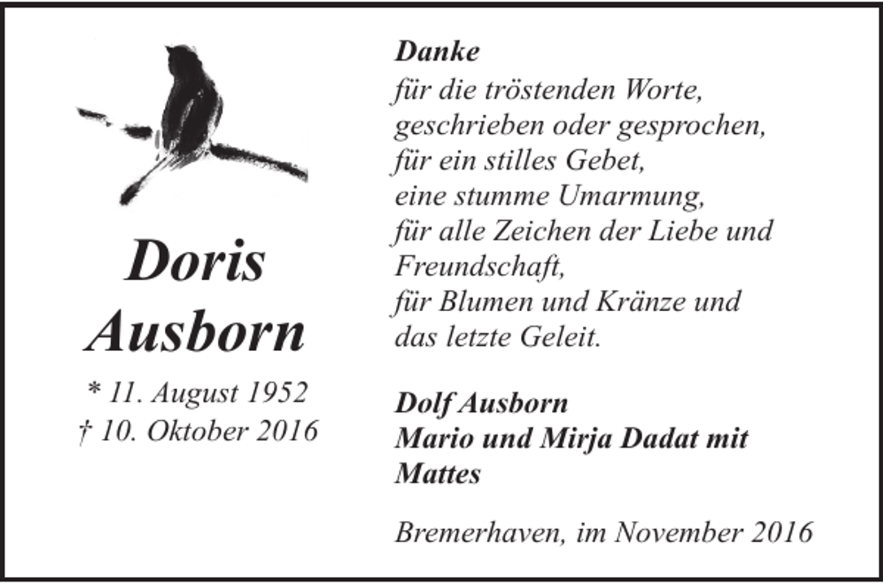 <p>Doris<br />Ausborn<br />* 11. August 1952<br />† 10. Oktober 2016</p><p>Danke<br />für die tröstenden Worte,<br />geschrieben oder gesprochen,<br />für ein stilles Gebet,<br />eine stumme Umarmung,<br />für alle Zeichen der Liebe und<br />Freundschaft,<br />für Blumen und Kränze und<br />das letzte Geleit.<br />Dolf Ausborn<br />Mario und Mirja Dadat mit<br />Mattes<br />Bremerhaven, im November 2016</p>