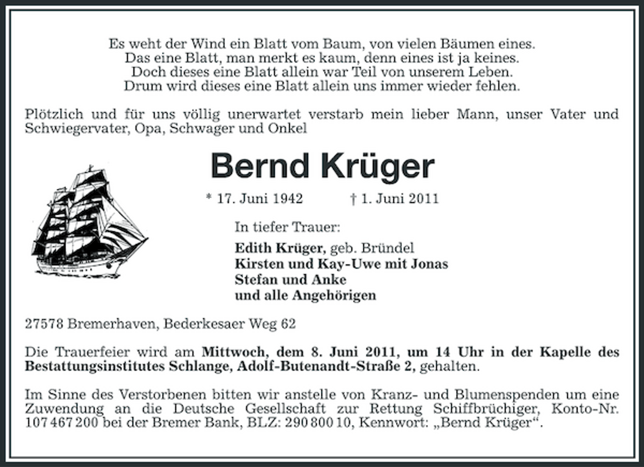 <p>Es weht der Wind ein Blatt vom Baum, von vielen Bäumen eines. Das eine Blatt, man merkt es kaum, denn eines ist ja keines. Doch dieses eine Blatt allein war Teil von unserem Leben. Drum wird dieses eine Blatt allein uns immer wieder fehlen. Plötzlich und für uns völlig unerwartet verstarb mein lieber Mann, unser Vater und Schwiegervater, Opa, Schwager und Onkel</p><p>Bernd Krüger<br />* 17. Juni 1942 † 1. Juni 2011 In tiefer Trauer: Edith Krüger, geb. Bründel Kirsten und Kay-Uwe mit Jonas Stefan und Anke und alle Angehörigen 27578 Bremerhaven, Bederkesaer Weg 62 Die Trauerfeier wird am Mittwoch, dem 8. Juni 2011, um 14 Uhr in der Kapelle des Bestattungsinstitutes Schlange, Adolf-Butenandt-Straße 2, gehalten. Im Sinne des Verstorbenen bitten wir anstelle von Kranz- und Blumenspenden um eine Zuwendung an die Deutsche Gesellschaft zur Rettung Schiffbrüchiger, Konto-Nr. 107 467 200 bei der Bremer Bank, BLZ: 290 800 10, Kennwort: „Bernd Krüger“.</p>