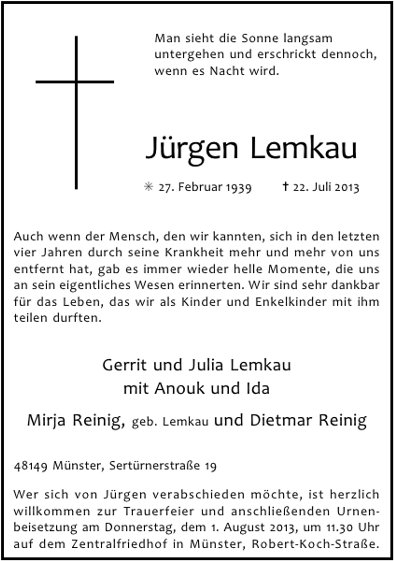 <p>Man sieht die Sonne langsam<br />untergehen und erschrickt dennoch,<br />wenn es Nacht wird.</p><p>Jürgen Lemkau<br />✳ 27. Februar 1939</p><p>✝ 22. Juli 2013</p><p>Auch wenn der Mensch, den wir kannten, sich in den letzten<br />vier Jahren durch seine Krankheit mehr und mehr von uns<br />entfernt hat, gab es immer wieder helle Momente, die uns<br />an sein eigentliches Wesen erinnerten. Wir sind sehr dankbar<br />für das Leben, das wir als Kinder und Enkelkinder mit ihm<br />teilen durften.</p><p>Gerrit und Julia Lemkau<br />mit Anouk und Ida<br />Mirja Reinig,</p><p>geb. Lemkau</p><p>und Dietmar Reinig</p><p>48149 Münster, Sertürnerstraße 19<br />Wer sich von Jürgen verabschieden möchte, ist herzlich<br />willkommen zur Trauerfeier und anschließenden Urnenbeisetzung am Donnerstag, dem 1. August 2013, um 11.30 Uhr<br />auf dem Zentralfriedhof in Münster, Robert-Koch-Straße.</p>