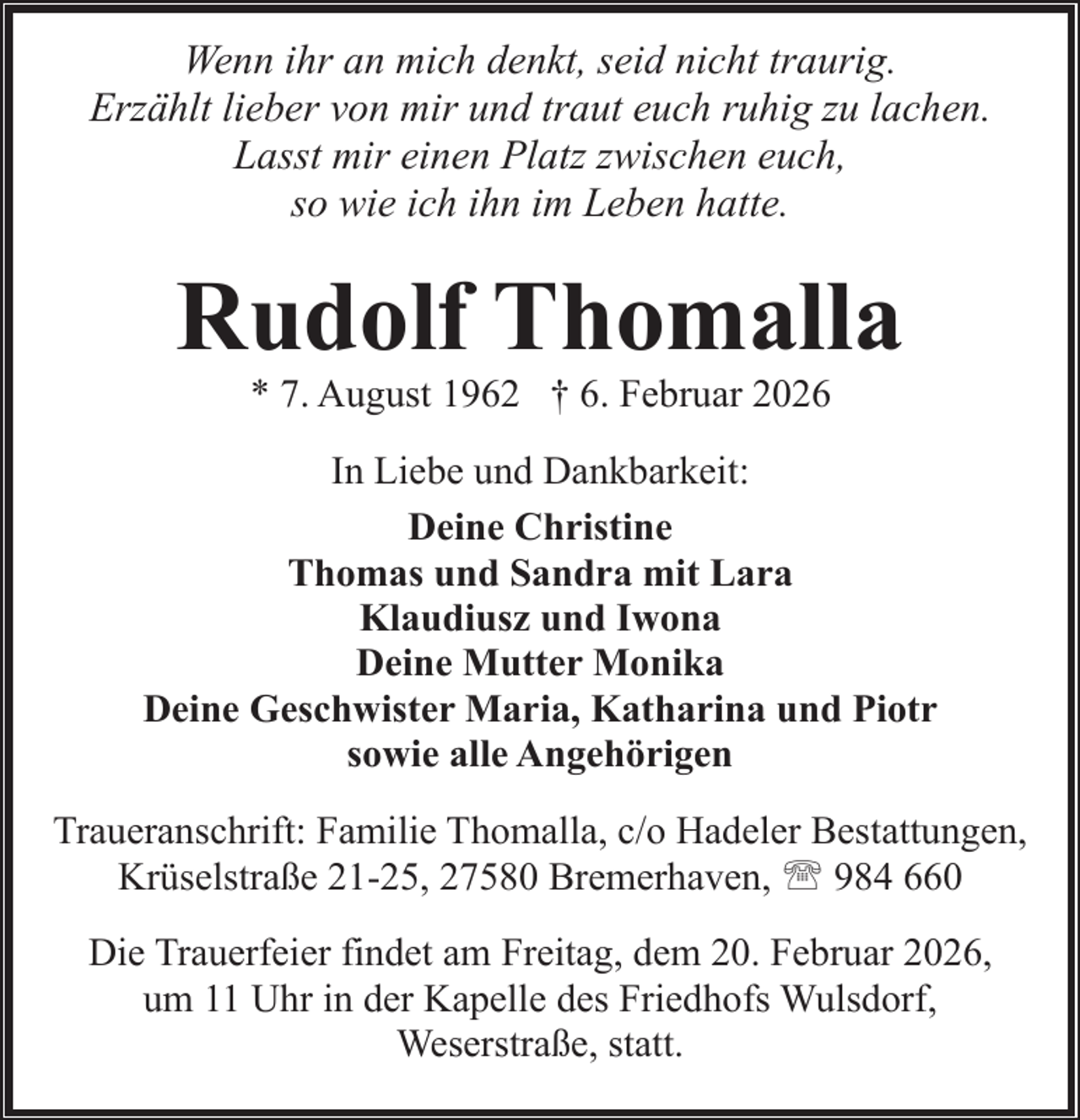 <p>Wenn ihr an mich denkt, seid nicht traurig.<br />Erzählt lieber von mir und traut euch ruhig zu lachen.<br />Lasst mir einen Platz zwischen euch,<br />so wie ich ihn im Leben hatte.</p><p>Rudolf Thomalla<br />* 7. August 1962 † 6. Februar 2026</p><p>In Liebe und Dankbarkeit:<br />Deine Christine<br />Thomas und Sandra mit Lara<br />Klaudiusz und Iwona<br />Deine Mutter Monika<br />Deine Geschwister Maria, Katharina und Piotr<br />sowie alle Angehörigen<br />Traueranschrift: Familie Thomalla, c/o Hadeler Bestattungen,<br />Krüselstraße 21-25, 27580 Bremerhaven, ' 984 660<br />Die Trauerfeier findet am Freitag, dem 20. Februar 2026,<br />um 11 Uhr in der Kapelle des Friedhofs Wulsdorf,<br />Weserstraße, statt.</p>
