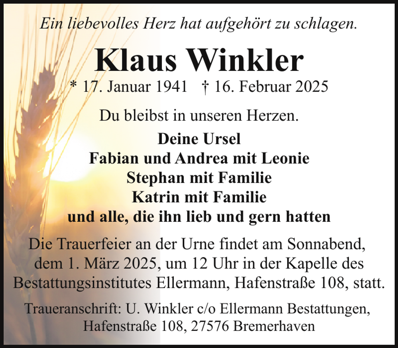 <p>Ein liebevolles Herz hat aufgehört zu schlagen.</p><p>Klaus Winkler</p><p>* 17. Januar 1941 † 16. Februar 2025<br />Du bleibst in unseren Herzen.<br />Deine Ursel<br />Fabian und Andrea mit Leonie<br />Stephan mit Familie<br />Katrin mit Familie<br />und alle, die ihn lieb und gern hatten<br />Die Trauerfeier an der Urne findet am Sonnabend,<br />dem 1. März 2025, um 12 Uhr in der Kapelle des<br />Bestattungsinstitutes Ellermann, Hafenstraße 108, statt.<br />Traueranschrift: U. Winkler c/o Ellermann Bestattungen,<br />Hafenstraße 108, 27576 Bremerhaven</p>