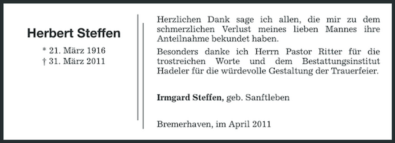 <p>Herbert Steffen<br />* 21. März 1916 † 31. März 2011</p><p>Herzlichen Dank sage ich allen, die mir zu dem schmerzlichen Verlust meines lieben Mannes ihre Anteilnahme bekundet haben. Besonders danke ich Herrn Pastor Ritter für die trostreichen Worte und dem Bestattungsinstitut Hadeler für die würdevolle Gestaltung der Trauerfeier. Irmgard Steffen, geb. Sanftleben Bremerhaven, im April 2011</p>
