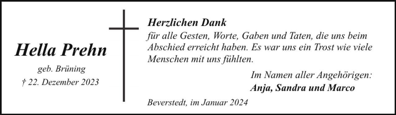 <p>Herzlichen Dank</p><p>Hella Prehn<br />geb. Brüning<br />† 22. Dezember 2023</p><p>für alle Gesten, Worte, Gaben und Taten, die uns beim<br />Abschied erreicht haben. Es war uns ein Trost wie viele<br />Menschen mit uns fühlten.<br />Im Namen aller Angehörigen:<br />Anja, Sandra und Marco</p><p>Beverstedt, im Januar 2024</p>
