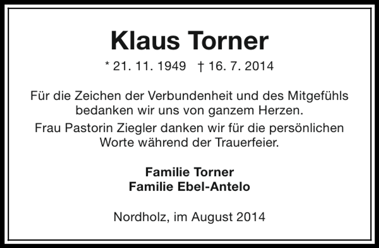<p>Klaus Torner</p><p>* 21. 11. 1949 † 16. 7. 2014<br />Für die Zeichen der Verbundenheit und des Mitgefühls<br />bedanken wir uns von ganzem Herzen.<br />Frau Pastorin Ziegler danken wir für die persönlichen<br />Worte während der Trauerfeier.<br />Familie Torner<br />Familie Ebel-Antelo<br />Nordholz, im August 2014</p>