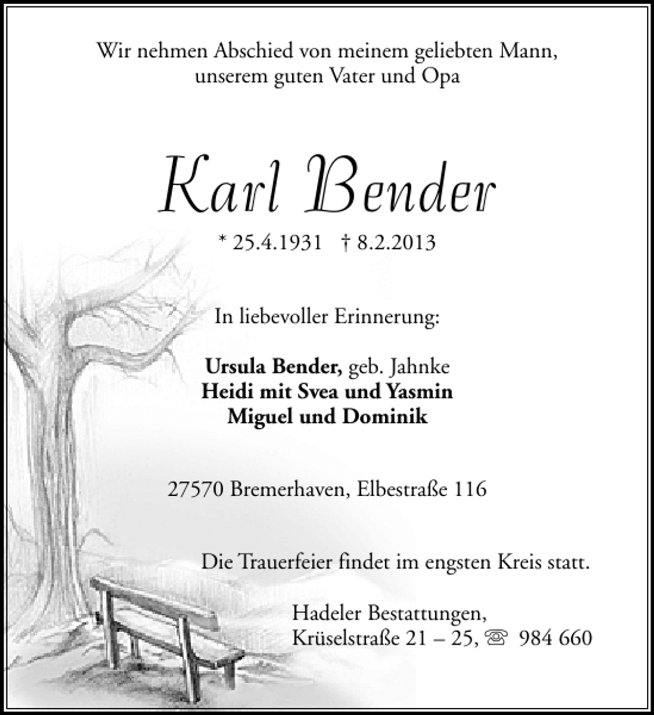 <p>Wir nehmen Abschied von meinem geliebten Mann,<br />unserem guten Vater und Opa</p><p>Karl Bender<br />* 25.4.1931 † 8.2.2013</p><p>In liebevoller Erinnerung:<br />Ursula Bender, geb. Jahnke<br />Heidi mit Svea und Yasmin<br />Miguel und Dominik<br />27570 Bremerhaven, Elbestraße 116<br />Die Trauerfeier findet im engsten Kreis statt.<br />Hadeler Bestattungen,<br />Krüselstraße 21 – 25, s 984 660</p>