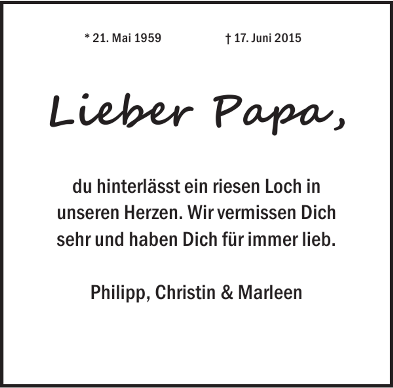 <p>* 21. Mai 1959</p><p>† 17. Juni 2015</p><p>Lieber Papa ,<br />du hinterlässt ein riesen Loch in<br />unseren Herzen. Wir vermissen Dich<br />sehr und haben Dich für immer lieb.<br />Philipp, Christin &amp; Marleen</p>