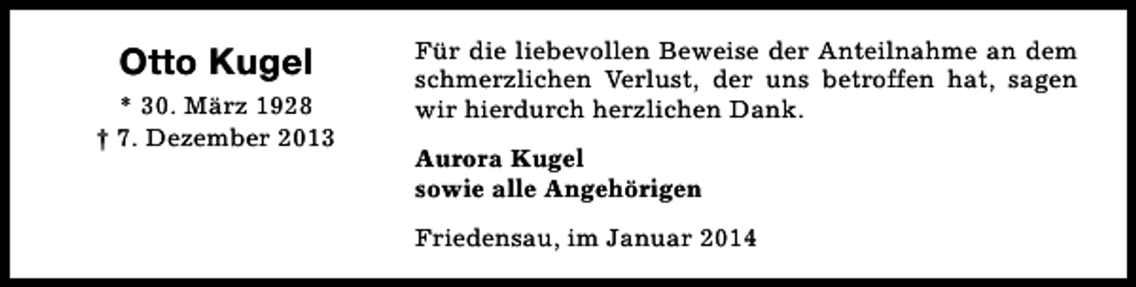 <p>Otto Kugel<br />* 30. März 1928<br />† 7. Dezember 2013</p><p>Für die liebevollen Beweise der Anteilnahme an dem<br />schmerzlichen Verlust, der uns betroffen hat, sagen<br />wir hierdurch herzlichen Dank.<br />Aurora Kugel<br />sowie alle Angehörigen<br />Friedensau, im Januar 2014</p>