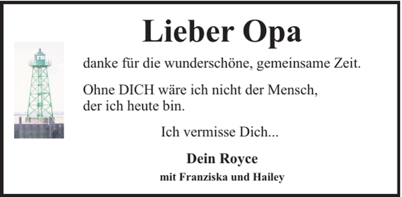 <p>Lieber Opa<br />danke für die wunderschöne, gemeinsame Zeit.<br />Ohne DICH wäre ich nicht der Mensch,<br />der ich heute bin.<br />Ich vermisse Dich...<br />Dein Royce<br />mit Franziska und Hailey</p>