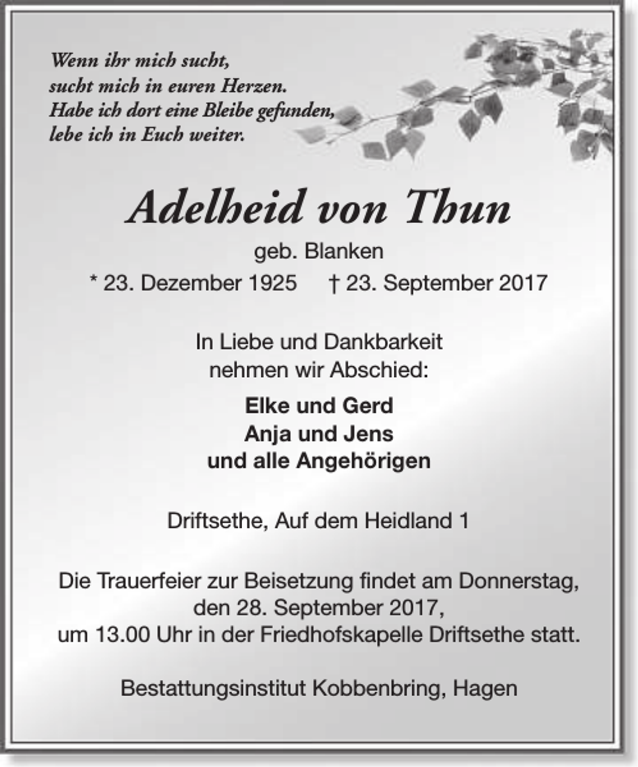 <p>Wenn ihr mich sucht,<br />sucht mich in euren Herzen.<br />Habe ich dort eine Bleibe gefunden,<br />lebe ich in Euch weiter.</p><p>Adelheid von Thun</p><p>geb. Blanken<br />* 23. Dezember 1925 † 23. September 2017<br />In Liebe und Dankbarkeit<br />nehmen wir Abschied:<br />Elke und Gerd<br />Anja und Jens<br />und alle Angehörigen<br />Driftsethe, Auf dem Heidland 1<br />Die Trauerfeier zur Beisetzung findet am Donnerstag,<br />den 28. September 2017,<br />um 13.00 Uhr in der Friedhofskapelle Driftsethe statt.<br />Bestattungsinstitut Kobbenbring, Hagen</p>