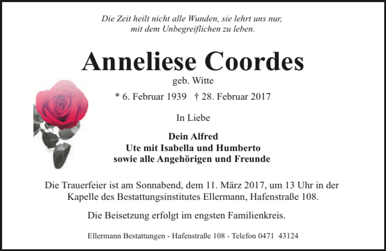 <p>Die Zeit heilt nicht alle Wunden, sie lehrt uns nur,<br />mit dem Unbegreiflichen zu leben.</p>
<p>Anneliese Coordes<br />geb. Witte</p>
<p>* 6. Februar 1939 † 28. Februar 2017<br />In Liebe<br />Dein Alfred<br />Ute mit Isabella und Humberto<br />sowie alle Angehörigen und Freunde<br />Die Trauerfeier ist am Sonnabend, dem 11. März 2017, um 13 Uhr in der<br />Kapelle des Bestattungsinstitutes Ellermann, Hafenstraße 108.<br />Die Beisetzung erfolgt im engsten Familienkreis.<br />Ellermann Bestattungen - Hafenstraße 108 - Telefon 0471 43124</p>