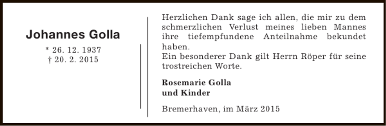 <p>Johannes Golla<br />* 26. 12. 1937<br />† 20. 2. 2015</p><p>Herzlichen Dank sage ich allen, die mir zu dem<br />schmerzlichen Verlust meines lieben Mannes<br />ihre tiefempfundene Anteilnahme bekundet<br />haben.<br />Ein besonderer Dank gilt Herrn Röper für seine<br />trostreichen Worte.<br />Rosemarie Golla<br />und Kinder<br />Bremerhaven, im März 2015</p>