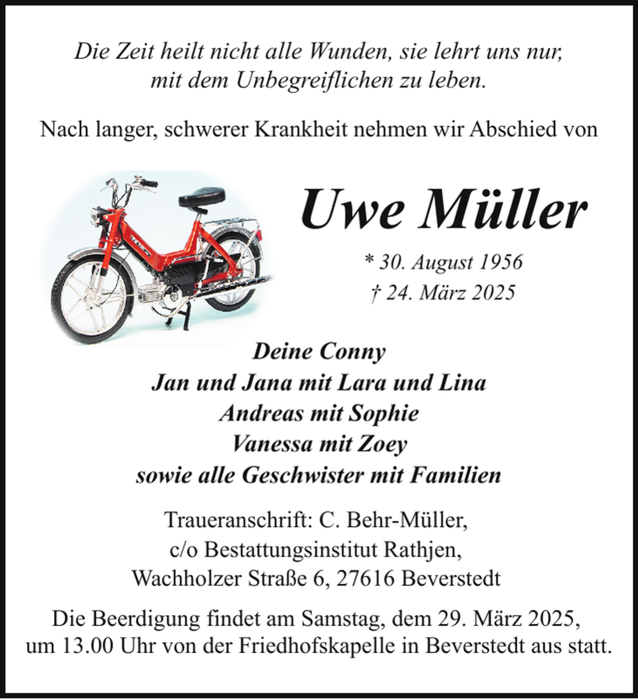 <p>Die Zeit heilt nicht alle Wunden, sie lehrt uns nur,<br />mit dem Unbegreiflichen zu leben.<br />Nach langer, schwerer Krankheit nehmen wir Abschied von</p><p>Uwe Müller<br />* 30. August 1956<br />† 24. März 2025</p><p>Deine Conny<br />Jan und Jana mit Lara und Lina<br />Andreas mit Sophie<br />Vanessa mit Zoey<br />sowie alle Geschwister mit Familien<br />Traueranschrift: C. Behr-Müller,<br />c/o Bestattungsinstitut Rathjen,<br />Wachholzer Straße 6, 27616 Beverstedt<br />Die Beerdigung findet am Samstag, dem 29. März 2025,<br />um 13.00 Uhr von der Friedhofskapelle in Beverstedt aus statt.</p>