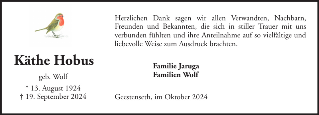 <p>Herzlichen Dank sagen wir allen Verwandten, Nachbarn,<br />Freunden und Bekannten, die sich in stiller Trauer mit uns<br />verbunden fühlten und ihre Anteilnahme auf so vielfältige und<br />liebevolle Weise zum Ausdruck brachten.</p><p>Käthe Hobus<br />geb. Wolf<br />* 13. August 1924<br />† 19. September 2024</p><p>Familie Jaruga<br />Familien Wolf<br />Geestenseth, im Oktober 2024</p>