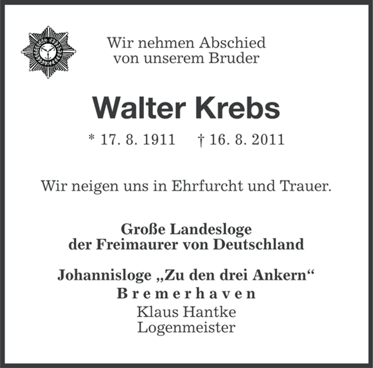 <p>Wir nehmen Abschied<br />von unserem Bruder</p><p>Walter Krebs<br />* 17. 8. 1911</p><p>† 16. 8. 2011</p><p>Wir neigen uns in Ehrfurcht und Trauer.<br />Große Landesloge<br />der Freimaurer von Deutschland<br />Johannisloge „Zu den drei Ankern“<br />Bremerhaven<br />Klaus Hantke<br />Logenmeister</p>