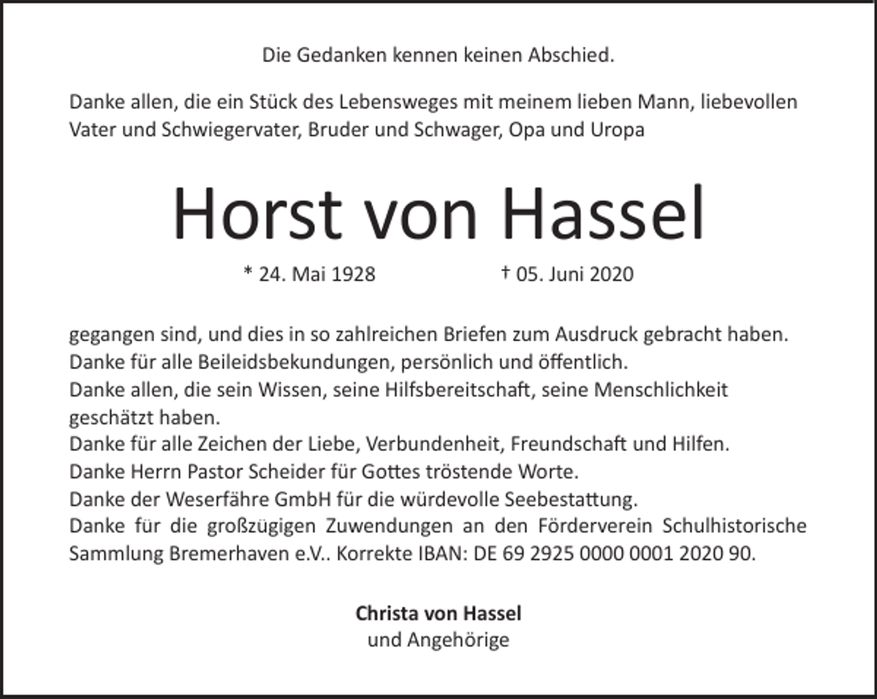 <p>Die Gedanken kennen keinen Abschied.<br />Danke allen, die ein Stück des Lebensweges mit meinem lieben Mann, liebevollen<br />Vater und Schwiegervater, Bruder und Schwager, Opa und Uropa</p><p>Horst von Hassel<br />* 24. Mai 1928</p><p>† 05. Juni 2020</p><p>gegangen sind, und dies in so zahlreichen Briefen zum Ausdruck gebracht haben.<br />Danke für alle Beileidsbekundungen, persönlich und öffentlich.<br />Danke allen, die sein Wissen, seine Hilfsbereitschaft, seine Menschlichkeit<br />geschätzt haben.<br />Danke für alle Zeichen der Liebe, Verbundenheit, Freundschaft und Hilfen.<br />Danke Herrn Pastor Scheider für Gottes tröstende Worte.<br />Danke der Weserfähre GmbH für die würdevolle Seebestattung.<br />Danke für die großzügigen Zuwendungen an den Förderverein Schulhistorische<br />Sammlung Bremerhaven e.V.. Korrekte IBAN: DE 69 2925 01 2020 90.<br />Christa von Hassel<br />und Angehörige</p>
