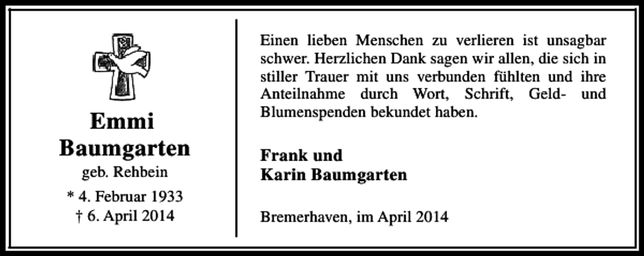 <p>Emmi<br />Baumgarten<br />geb. Rehbein</p><p>* 4. Februar 1933<br />† 6. April 2014</p><p>Einen lieben Menschen zu verlieren ist unsagbar<br />schwer. Herzlichen Dank sagen wir allen, die sich in<br />stiller Trauer mit uns verbunden fühlten und ihre<br />Anteilnahme durch Wort, Schrift, Geld- und<br />Blumenspenden bekundet haben.</p><p>Frank und<br />Karin Baumgarten<br />Bremerhaven, im April 2014</p>