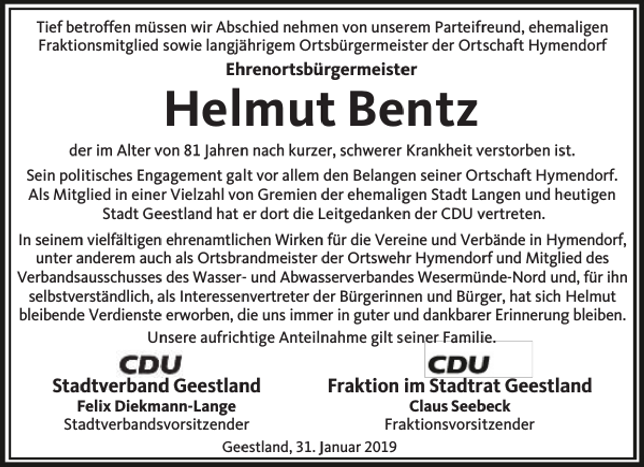 <p>Tief betroffen müssen wir Abschied nehmen von unserem Parteifreund, ehemaligen<br />Fraktionsmitglied sowie langjährigem Ortsbürgermeister der Ortschaft Hymendorf</p><p>Ehrenortsbürgermeister</p><p>Helmut Bentz</p><p>der im Alter von 81 Jahren nach kurzer, schwerer Krankheit verstorben ist.<br />Sein politisches Engagement galt vor allem den Belangen seiner Ortschaft Hymendorf.<br />Als Mitglied in einer Vielzahl von Gremien der ehemaligen Stadt Langen und heutigen<br />Stadt Geestland hat er dort die Leitgedanken der CDU vertreten.<br />In seinem vielfältigen ehrenamtlichen Wirken für die Vereine und Verbände in Hymendorf,<br />unter anderem auch als Ortsbrandmeister der Ortswehr Hymendorf und Mitglied des<br />Verbandsausschusses des Wasser- und Abwasserverbandes Wesermünde-Nord und, für ihn<br />selbstverständlich, als Interessenvertreter der Bürgerinnen und Bürger, hat sich Helmut<br />bleibende Verdienste erworben, die uns immer in guter und dankbarer Erinnerung bleiben.<br />Unsere aufrichtige Anteilnahme gilt seiner Familie.</p><p>Stadtverband Geestland<br />Felix Diekmann-Lange<br />Stadtverbandsvorsitzender</p><p>Fraktion im Stadtrat Geestland<br />Claus Seebeck<br />Fraktionsvorsitzender</p><p>Geestland, 31. Januar 2019</p>