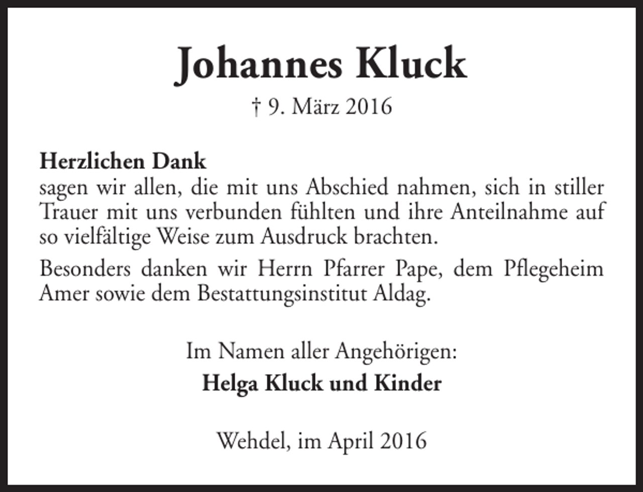 <p>Johannes Kluck<br />† 9. März 2016</p><p>Herzlichen Dank<br />sagen wir allen, die mit uns Abschied nahmen, sich in stiller<br />Trauer mit uns verbunden fühlten und ihre Anteilnahme auf<br />so vielfältige Weise zum Ausdruck brachten.<br />Besonders danken wir Herrn Pfarrer Pape, dem Pflegeheim<br />Amer sowie dem Bestattungsinstitut Aldag.<br />Im Namen aller Angehörigen:<br />Helga Kluck und Kinder<br />Wehdel, im April 2016</p>