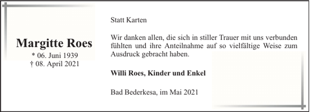 <p>Statt Karten</p><p>Margitte Roes<br />* 06. Juni 1939<br />† 08. April 2021</p><p>Wir danken allen, die sich in stiller Trauer mit uns verbunden<br />fühlten und ihre Anteilnahme auf so vielfältige Weise zum<br />Ausdruck gebracht haben.<br />Willi Roes, Kinder und Enkel<br />Bad Bederkesa, im Mai 2021</p>