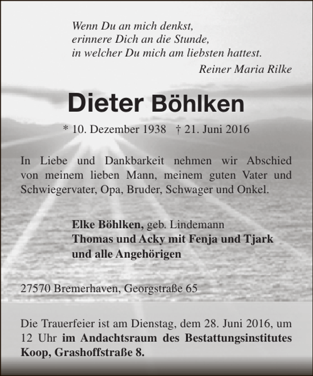 <p>Wenn Du an mich denkst,<br />erinnere Dich an die Stunde,<br />in welcher Du mich am liebsten hattest.<br />Reiner Maria Rilke</p><p>Dieter Böhlken<br />* 10. Dezember 1938 † 21. Juni 2016<br />In Liebe und Dankbarkeit nehmen wir Abschied<br />von meinem lieben Mann, meinem guten Vater und<br />Schwiegervater, Opa, Bruder, Schwager und Onkel.<br />Elke Böhlken, geb. Lindemann<br />Thomas und Acky mit Fenja und Tjark<br />und alle Angehörigen<br />27570 Bremerhaven, Georgstraße 65<br />Die Trauerfeier ist am Dienstag, dem 28. Juni 2016, um<br />12 Uhr im Andachtsraum des Bestattungsinstitutes<br />Koop, Grashoffstraße 8.</p>