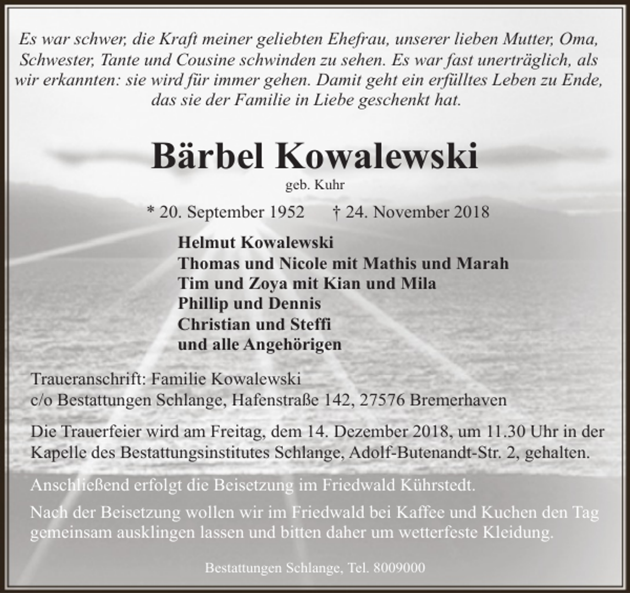 <p>Es war schwer, die Kraft meiner geliebten Ehefrau, unserer lieben Mutter, Oma,<br />Schwester, Tante und Cousine schwinden zu sehen. Es war fast unerträglich, als<br />wir erkannten: sie wird für immer gehen. Damit geht ein erfülltes Leben zu Ende,<br />das sie der Familie in Liebe geschenkt hat.</p><p>Bärbel Kowalewski<br />geb. Kuhr</p><p>* 20. September 1952</p><p>† 24. November 2018</p><p>Helmut Kowalewski<br />Thomas und Nicole mit Mathis und Marah<br />Tim und Zoya mit Kian und Mila<br />Phillip und Dennis<br />Christian und Steffi<br />und alle Angehörigen<br />Traueranschrift: Familie Kowalewski<br />c/o Bestattungen Schlange, Hafenstraße 142, 27576 Bremerhaven<br />Die Trauerfeier wird am Freitag, dem 14. Dezember 2018, um 11.30 Uhr in der<br />Kapelle des Bestattungsinstitutes Schlange, Adolf-Butenandt-Str. 2, gehalten.<br />Anschließend erfolgt die Beisetzung im Friedwald Kührstedt.<br />Nach der Beisetzung wollen wir im Friedwald bei Kaffee und Kuchen den Tag<br />gemeinsam ausklingen lassen und bitten daher um wetterfeste Kleidung.<br />Bestattungen Schlange, Tel. 8009000</p>