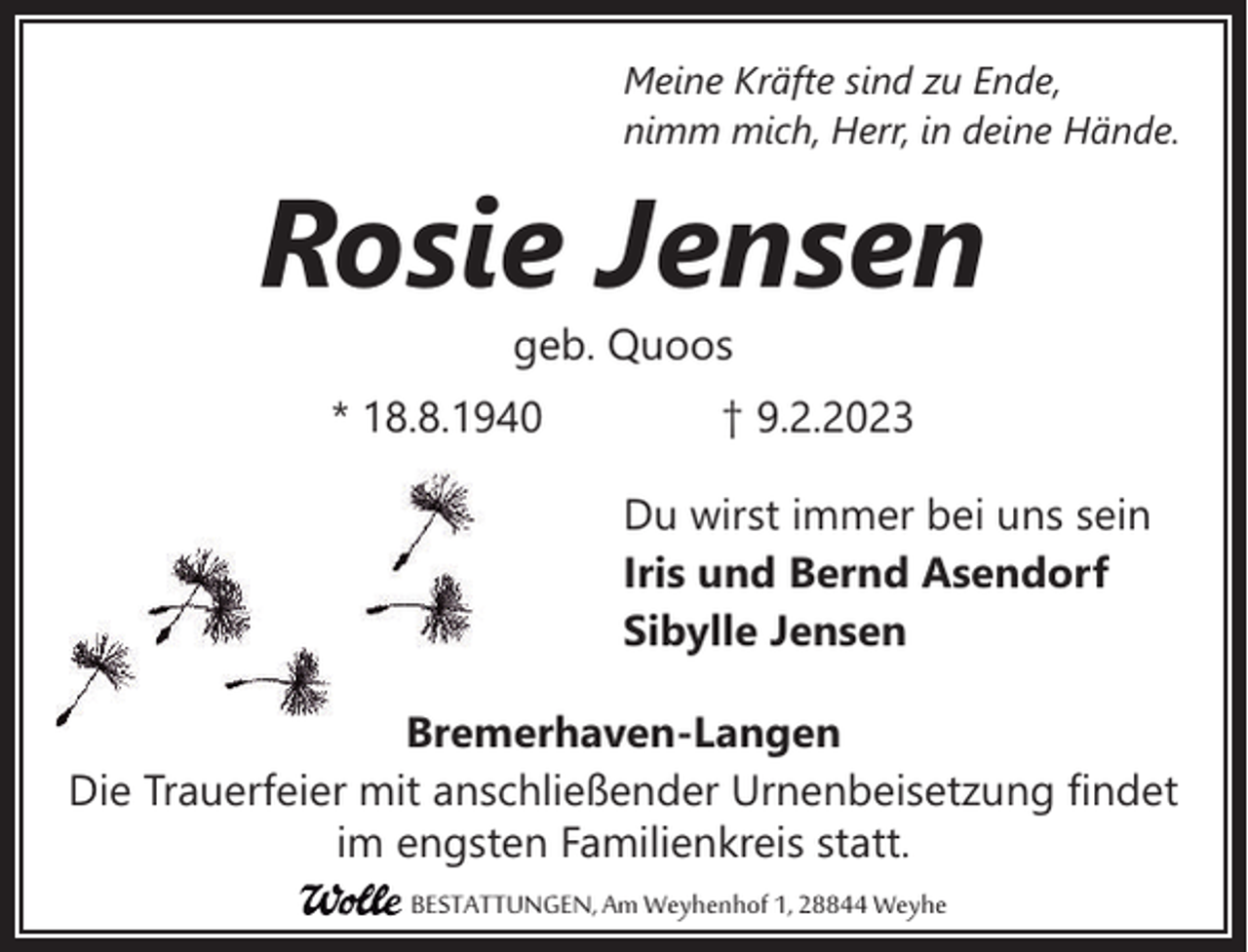 <p>Meine Kräfte sind zu Ende,<br />nimm mich, Herr, in deine Hände.</p><p>Rosie Jensen<br />geb. Quoos<br />* 18.8.1940</p><p>† 9.2.2023<br />Du wirst immer bei uns sein<br />Iris und Bernd Asendorf<br />Sibylle Jensen</p><p>Bremerhaven-Langen<br />Die Trauerfeier mit anschließender Urnenbeisetzung findet<br />im engsten Familienkreis statt.<br />BESTATTUNGEN, Am Weyhenhof 1, 28844 Weyhe</p>