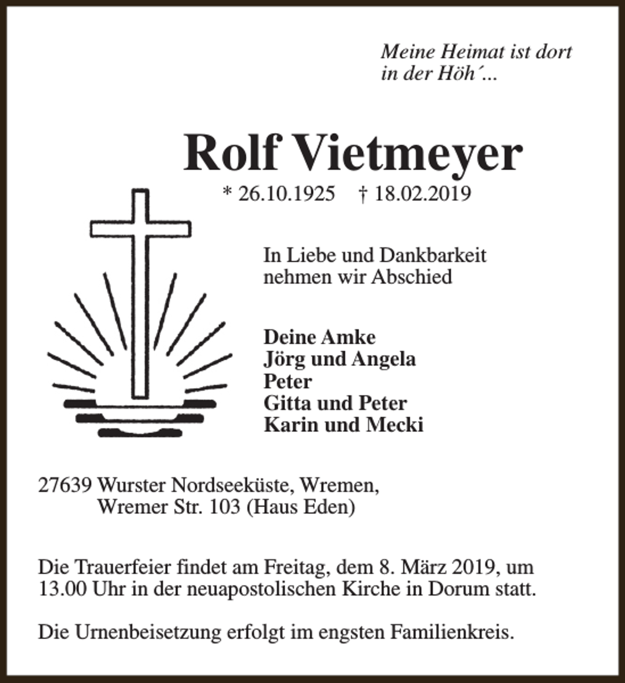 <p>Meine Heimat ist dort<br />in der Höh´...</p><p>Rolf Vietmeyer<br />* 26.10.1925</p><p>† 18.02.2019</p><p>In Liebe und Dankbarkeit<br />nehmen wir Abschied<br />Deine Amke<br />Jörg und Angela<br />Peter<br />Gitta und Peter<br />Karin und Mecki<br />27639 Wurster Nordseeküste, Wremen,<br />Wremer Str. 103 (Haus Eden)<br />Die Trauerfeier findet am Freitag, dem 8. März 2019, um<br />13.00 Uhr in der neuapostolischen Kirche in Dorum statt.<br />Die Urnenbeisetzung erfolgt im engsten Familienkreis.</p>