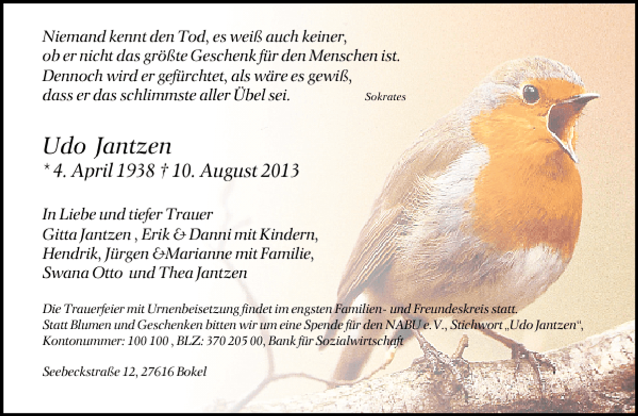 <p>Niemand kennt den Tod, es weiß auch keiner,<br />ob er nicht das größte Geschenk für den Menschen ist.<br />Dennoch wird er gefürchtet, als wäre es gewiß,<br />dass er das schlimmste aller Übel sei.<br />Sokrates</p><p>Udo Jantzen</p><p>* 4. April 1938 † 10. August 2013<br />In Liebe und tiefer Trauer<br />Gitta Jantzen , Erik &amp; Danni mit Kindern,<br />Hendrik, Jürgen &amp;Marianne mit Familie,<br />Swana Otto und Thea Jantzen<br />Die Trauerfeier mit Urnenbeisetzung findet im engsten Familien- und Freundeskreis statt.<br />Statt Blumen und Geschenken bitten wir um eine Spende für den NABU e.V., Stichwort „Udo Jantzen“,<br />Kontonummer: , BLZ: 370 205 00, Bank für Sozialwirtschaft<br />Seebeckstraße 12, 27616 Bokel</p>