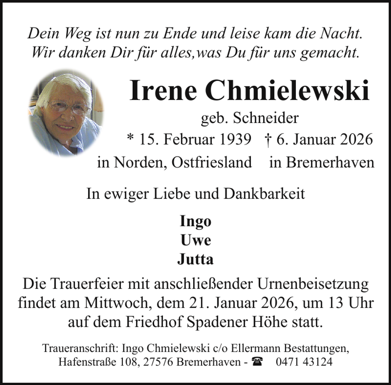 <p>Dein Weg ist nun zu Ende und leise kam die Nacht.<br />Wir danken Dir für alles,was Du für uns gemacht.</p><p>Irene Chmielewski</p><p>geb. Schneider<br />* 15. Februar 1939 † 6. Januar 2026<br />in Norden, Ostfriesland in Bremerhaven<br />In ewiger Liebe und Dankbarkeit<br />Ingo<br />Uwe<br />Jutta<br />Die Trauerfeier mit anschließender Urnenbeisetzung<br />findet am Mittwoch, dem 21. Januar 2026, um 13 Uhr<br />auf dem Friedhof Spadener Höhe statt.<br />Traueranschrift: Ingo Chmielewski c/o Ellermann Bestattungen,<br />Hafenstraße 108, 27576 Bremerhaven - ( 0471 43124</p>