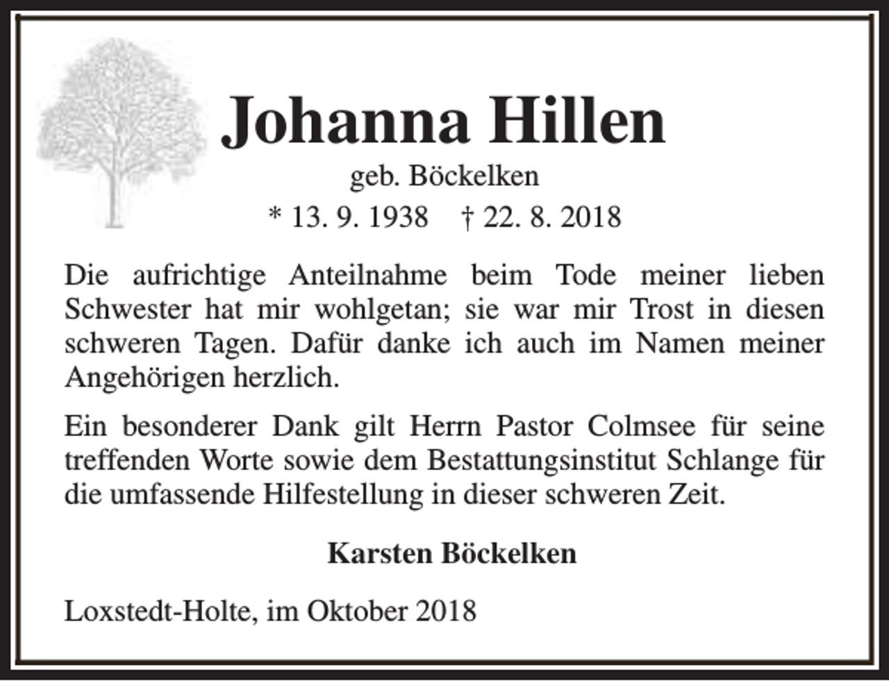 <p>Johanna Hillen<br />geb. Böckelken<br />* 13. 9. 1938 † 22. 8. 2018</p><p>Die aufrichtige Anteilnahme beim Tode meiner lieben<br />Schwester hat mir wohlgetan; sie war mir Trost in diesen<br />schweren Tagen. Dafür danke ich auch im Namen meiner<br />Angehörigen herzlich.<br />Ein besonderer Dank gilt Herrn Pastor Colmsee für seine<br />treffenden Worte sowie dem Bestattungsinstitut Schlange für<br />die umfassende Hilfestellung in dieser schweren Zeit.<br />Karsten Böckelken<br />Loxstedt-Holte, im Oktober 2018</p>