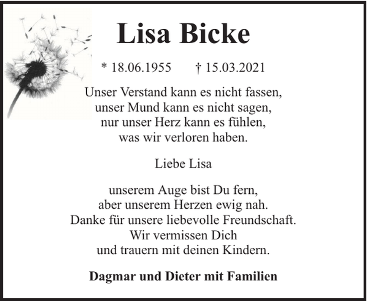 <p>Lisa Bicke<br />* 18.06.1955</p><p>† 15.03.2021</p><p>Unser Verstand kann es nicht fassen,<br />unser Mund kann es nicht sagen,<br />nur unser Herz kann es fühlen,<br />was wir verloren haben.<br />Liebe Lisa<br />unserem Auge bist Du fern,<br />aber unserem Herzen ewig nah.<br />Danke für unsere liebevolle Freundschaft.<br />Wir vermissen Dich<br />und trauern mit deinen Kindern.<br />Dagmar und Dieter mit Familien</p>