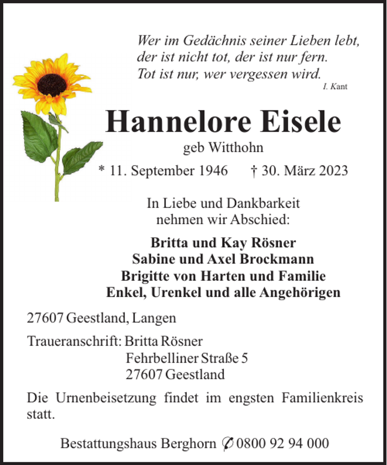 <p>Wer im Gedächnis seiner Lieben lebt,<br />der ist nicht tot, der ist nur fern.<br />Tot ist nur, wer vergessen wird.<br />I. Kant</p><p>Hannelore Eisele<br />geb Witthohn<br />* 11. September 1946</p><p>† 30. März 2023</p><p>In Liebe und Dankbarkeit<br />nehmen wir Abschied:<br />Britta und Kay Rösner<br />Sabine und Axel Brockmann<br />Brigitte von Harten und Familie<br />Enkel, Urenkel und alle Angehörigen<br />27607 Geestland, Langen<br />Traueranschrift: Britta Rösner<br />Fehrbelliner Straße 5<br />27607 Geestland<br />Die Urnenbeisetzung findet im engsten Familienkreis<br />statt.<br />Bestattungshaus Berghorn * 0800 92 94 000</p>