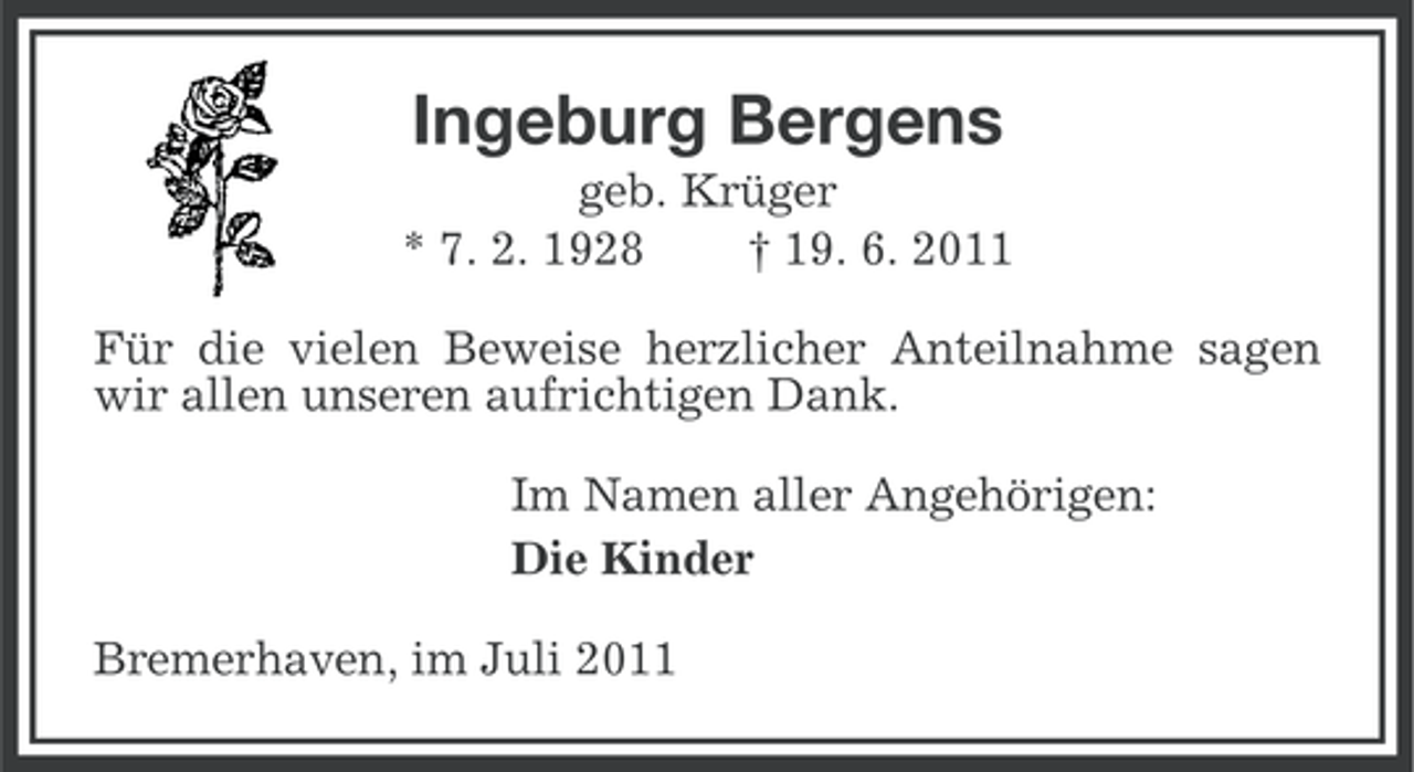 <p>Ingeburg Bergens<br />geb. Krüger<br />* 7. 2. 1928<br />† 19. 6. 2011<br />Für die vielen Beweise herzlicher Anteilnahme sagen<br />wir allen unseren aufrichtigen Dank.<br />Im Namen aller Angehörigen:<br />Die Kinder<br />Bremerhaven, im Juli 2011</p>