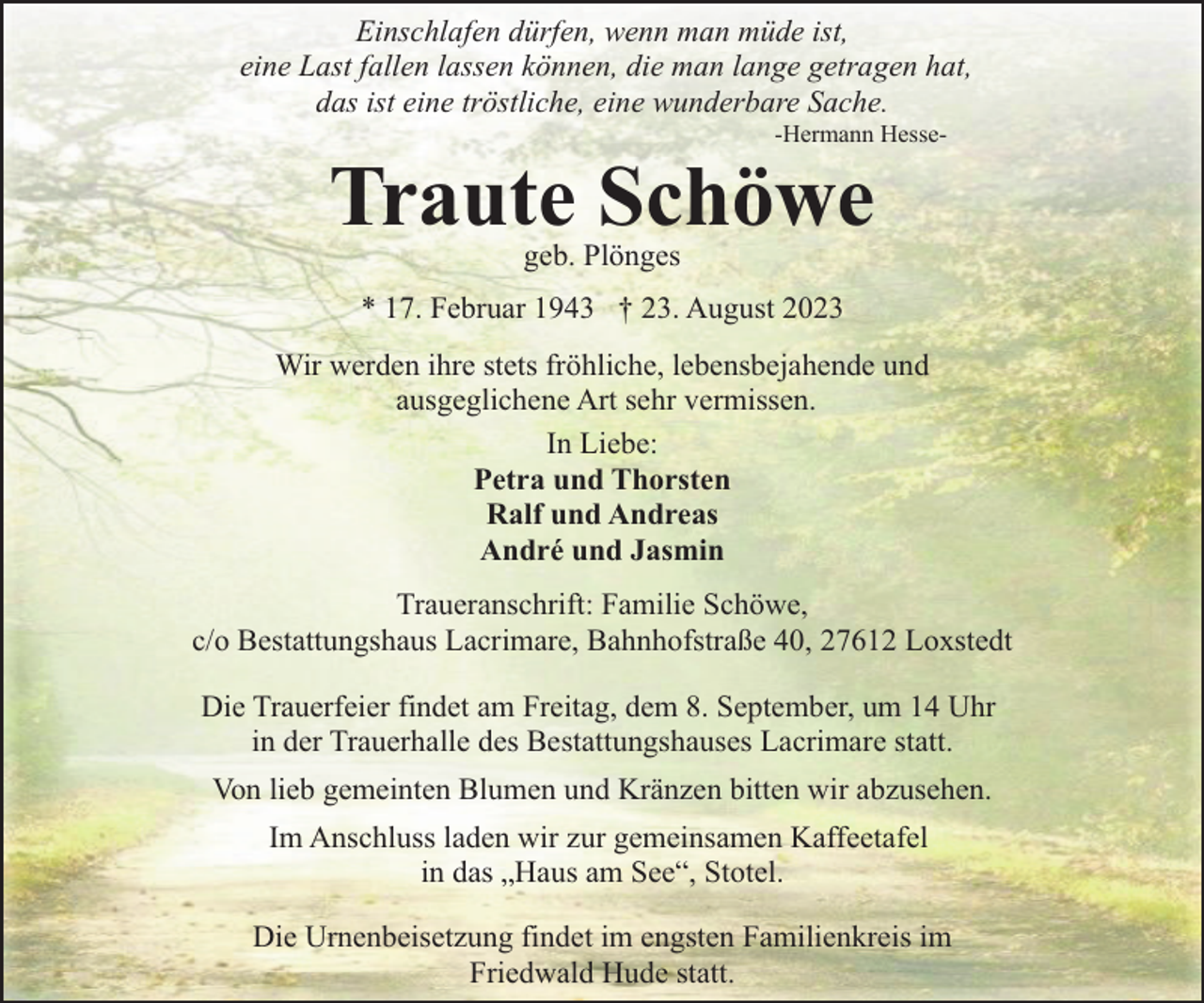 <p>Einschlafen dürfen, wenn man müde ist,<br />eine Last fallen lassen können, die man lange getragen hat,<br />das ist eine tröstliche, eine wunderbare Sache.<br />-Hermann Hesse-</p><p>Traute Schöwe<br />geb. Plönges</p><p>* 17. Februar 1943 † 23. August 2023<br />Wir werden ihre stets fröhliche, lebensbejahende und<br />ausgeglichene Art sehr vermissen.<br />In Liebe:<br />Petra und Thorsten<br />Ralf und Andreas<br />André und Jasmin<br />Traueranschrift: Familie Schöwe,<br />c/o Bestattungshaus Lacrimare, Bahnhofstraße 40, 27612 Loxstedt<br />Die Trauerfeier findet am Freitag, dem 8. September, um 14 Uhr<br />in der Trauerhalle des Bestattungshauses Lacrimare statt.<br />Von lieb gemeinten Blumen und Kränzen bitten wir abzusehen.<br />Im Anschluss laden wir zur gemeinsamen Kaffeetafel<br />in das „Haus am See“, Stotel.<br />Die Urnenbeisetzung findet im engsten Familienkreis im<br />Friedwald Hude statt.</p>