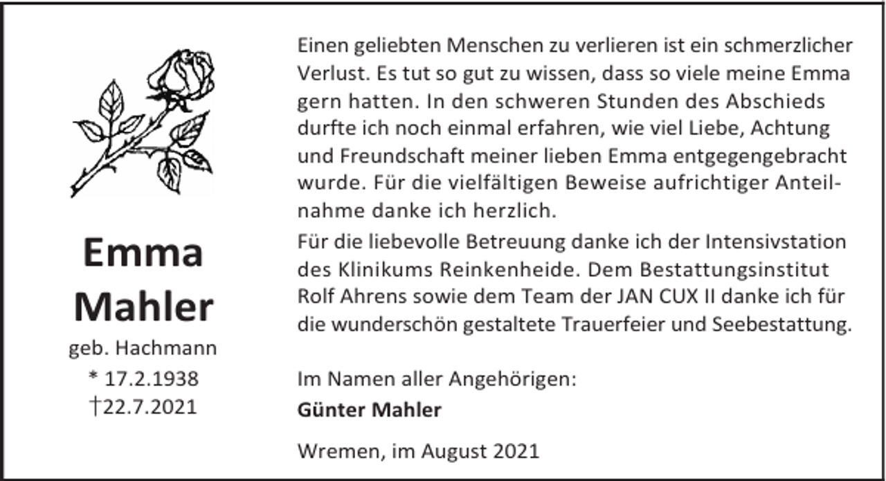 <p>Emma<br />Mahler</p><p>geb. Hachmann<br />* 17.2.1938<br />†22.7.2021</p><p>Einen geliebten Menschen zu verlieren ist ein schmerzlicher<br />Verlust. Es tut so gut zu wissen, dass so viele meine Emma<br />gern hatten. In den schweren Stunden des Abschieds<br />durfte ich noch einmal erfahren, wie viel Liebe, Achtung<br />und Freundschaft meiner lieben Emma entgegengebracht<br />wurde. Für die vielfältigen Beweise aufrichtiger Anteilnahme danke ich herzlich.<br />Für die liebevolle Betreuung danke ich der Intensivstation<br />des Klinikums Reinkenheide. Dem Bestattungsinstitut<br />Rolf Ahrens sowie dem Team der JAN CUX II danke ich für<br />die wunderschön gestaltete Trauerfeier und Seebestattung.<br />Im Namen aller Angehörigen:<br />Günter Mahler<br />Wremen, im August 2021</p>