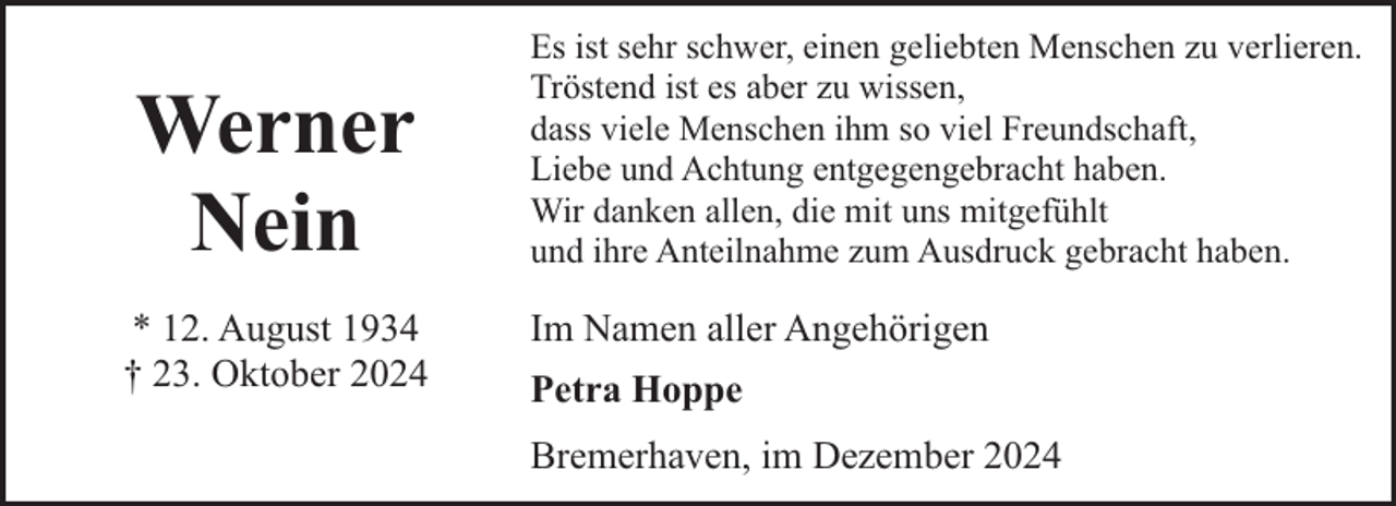 <p>Werner<br />Nein<br />* 12. August 1934<br />† 23. Oktober 2024</p><p>Es ist sehr schwer, einen geliebten Menschen zu verlieren.<br />Tröstend ist es aber zu wissen,<br />dass viele Menschen ihm so viel Freundschaft,<br />Liebe und Achtung entgegengebracht haben.<br />Wir danken allen, die mit uns mitgefühlt<br />und ihre Anteilnahme zum Ausdruck gebracht haben.</p><p>Im Namen aller Angehörigen<br />Petra Hoppe<br />Bremerhaven, im Dezember 2024</p>