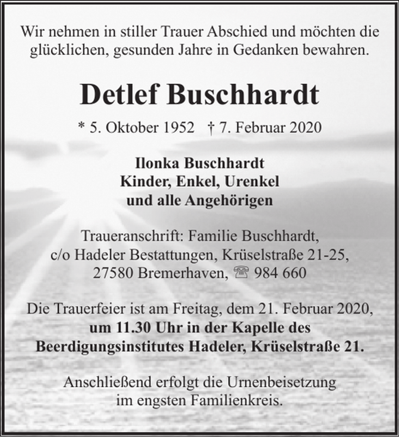 <p>Wir nehmen in stiller Trauer Abschied und möchten die<br />glücklichen, gesunden Jahre in Gedanken bewahren.</p><p>Detlef Buschhardt<br />* 5. Oktober 1952 † 7. Februar 2020<br />Ilonka Buschhardt<br />Kinder, Enkel, Urenkel<br />und alle Angehörigen<br />Traueranschrift: Familie Buschhardt,<br />c/o Hadeler Bestattungen, Krüselstraße 21-25,<br />27580 Bremerhaven, ' 984 660<br />Die Trauerfeier ist am Freitag, dem 21. Februar 2020,<br />um 11.30 Uhr in der Kapelle des<br />Beerdigungsinstitutes Hadeler, Krüselstraße 21.<br />Anschließend erfolgt die Urnenbeisetzung<br />im engsten Familienkreis.</p>