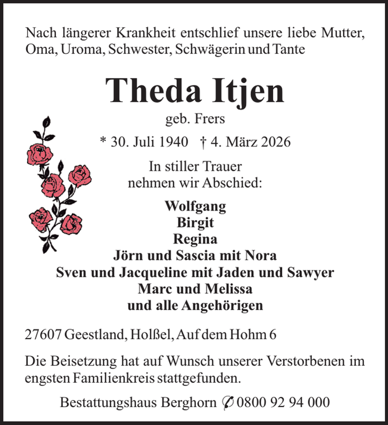 <p>Nach längerer Krankheit entschlief unsere liebe Mutter,<br />Oma, Uroma, Schwester, Schwägerin und Tante</p><p>Theda Itjen<br />geb. Frers</p><p>* 30. Juli 1940 † 4. März 2026<br />In stiller Trauer<br />nehmen wir Abschied:<br />Wolfgang<br />Birgit<br />Regina<br />Jörn und Sascia mit Nora<br />Sven und Jacqueline mit Jaden und Sawyer<br />Marc und Melissa<br />und alle Angehörigen<br />27607 Geestland, Holßel,Auf dem Hohm 6<br />Die Beisetzung hat auf Wunsch unserer Verstorbenen im<br />engsten Familienkreis stattgefunden.<br />Bestattungshaus Berghorn * 0800 92 94 000</p>