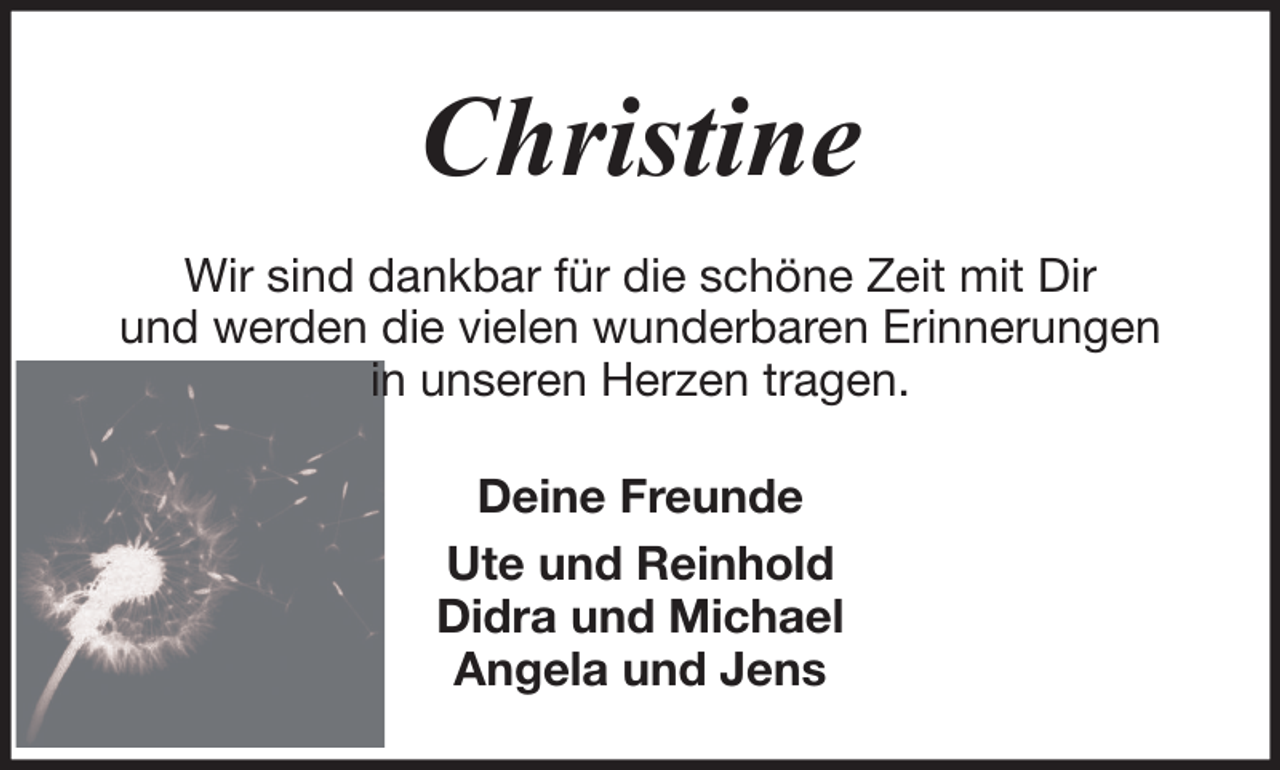 <p>Christine<br />Wir sind dankbar für die schöne Zeit mit Dir<br />und werden die vielen wunderbaren Erinnerungen<br />in unseren Herzen tragen.<br />Deine Freunde<br />Ute und Reinhold<br />Didra und Michael<br />Angela und Jens</p>