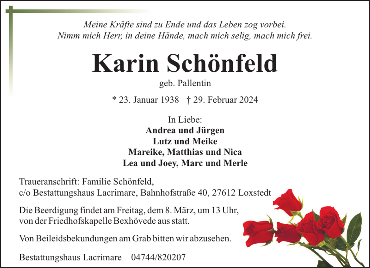 <p>Meine Kräfte sind zu Ende und das Leben zog vorbei.<br />Nimm mich Herr, in deine Hände, mach mich selig, mach mich frei.</p><p>Karin Schönfeld<br />geb. Pallentin</p><p>* 23. Januar 1938 † 29. Februar 2024<br />In Liebe:<br />Andrea und Jürgen<br />Lutz und Meike<br />Mareike, Matthias und Nica<br />Lea und Joey, Marc und Merle<br />Traueranschrift: Familie Schönfeld,<br />c/o Bestattungshaus Lacrimare, Bahnhofstraße 40, 27612 Loxstedt<br />Die Beerdigung findet am Freitag, dem 8. März, um 13 Uhr,<br />von der Friedhofskapelle Bexhövede aus statt.<br />Von Beileidsbekundungen am Grab bitten wir abzusehen.<br />Bestattungshaus Lacrimare 04744/820207</p>