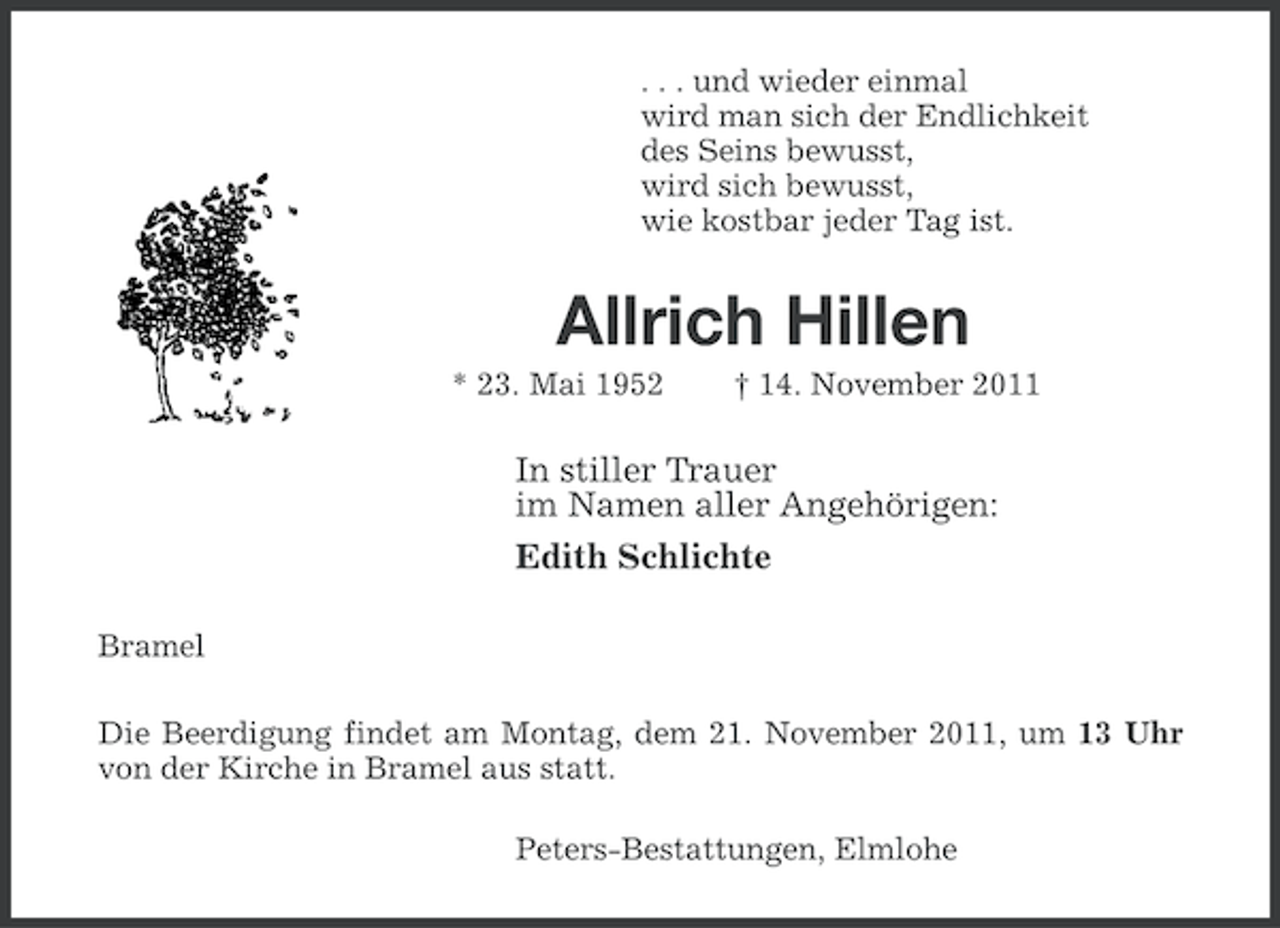 <p>. . . und wieder einmal<br />wird man sich der Endlichkeit<br />des Seins bewusst,<br />wird sich bewusst,<br />wie kostbar jeder Tag ist.</p><p>Allrich Hillen<br />* 23. Mai 1952</p><p>† 14. November 2011</p><p>In stiller Trauer<br />im Namen aller Angehörigen:<br />Edith Schlichte<br />Bramel<br />Die Beerdigung findet am Montag, dem 21. November 2011, um 13 Uhr<br />von der Kirche in Bramel aus statt.<br />Peters-Bestattungen, Elmlohe</p>
