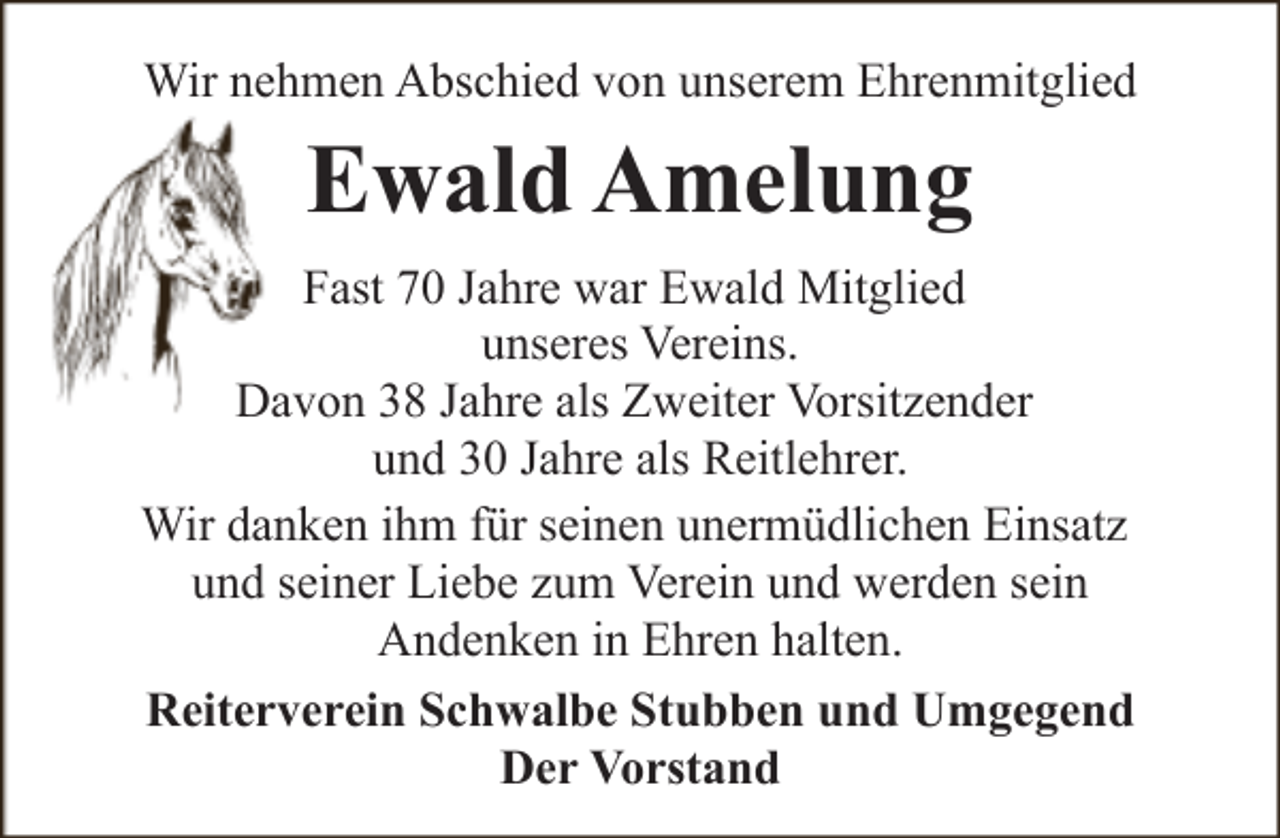 <p>Wir nehmen Abschied von unserem Ehrenmitglied</p><p>Ewald Amelung<br />Fast 70 Jahre war Ewald Mitglied<br />unseres Vereins.<br />Davon 38 Jahre als Zweiter Vorsitzender<br />und 30 Jahre als Reitlehrer.<br />Wir danken ihm für seinen unermüdlichen Einsatz<br />und seiner Liebe zum Verein und werden sein<br />Andenken in Ehren halten.<br />Reiterverein Schwalbe Stubben und Umgegend<br />Der Vorstand</p>
