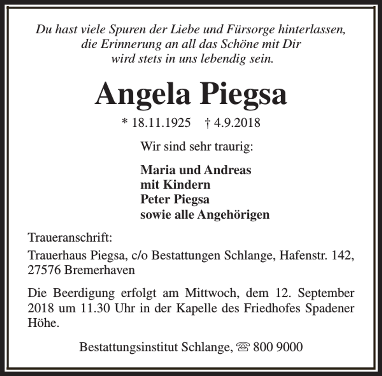 <p>Du hast viele Spuren der Liebe und Fürsorge hinterlassen,<br />die Erinnerung an all das Schöne mit Dir<br />wird stets in uns lebendig sein.</p><p>Angela Piegsa<br />* 18.11.1925</p><p>† 4.9.2018</p><p>Wir sind sehr traurig:<br />Maria und Andreas<br />mit Kindern<br />Peter Piegsa<br />sowie alle Angehörigen<br />Traueranschrift:<br />Trauerhaus Piegsa, c/o Bestattungen Schlange, Hafenstr. 142,<br />27576 Bremerhaven<br />Die Beerdigung erfolgt am Mittwoch, dem 12. September<br />2018 um 11.30 Uhr in der Kapelle des Friedhofes Spadener<br />Höhe.<br />Bestattungsinstitut Schlange, s 800 9000</p>
