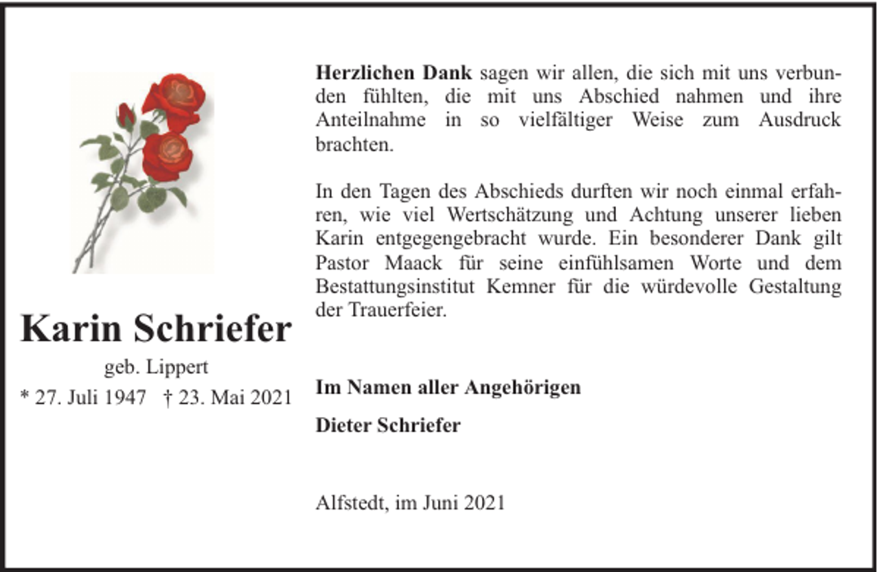 <p>Herzlichen Dank sagen wir allen, die sich mit uns verbunden fühlten, die mit uns Abschied nahmen und ihre<br />Anteilnahme in so vielfältiger Weise zum Ausdruck<br />brachten.</p><p>Karin Schriefer</p><p>geb. Lippert<br />* 27. Juli 1947 † 23. Mai 2021</p><p>In den Tagen des Abschieds durften wir noch einmal erfahren, wie viel Wertschätzung und Achtung unserer lieben<br />Karin entgegengebracht wurde. Ein besonderer Dank gilt<br />Pastor Maack für seine einfühlsamen Worte und dem<br />Bestattungsinstitut Kemner für die würdevolle Gestaltung<br />der Trauerfeier.<br />Im Namen aller Angehörigen<br />Dieter Schriefer<br />Alfstedt, im Juni 2021</p>